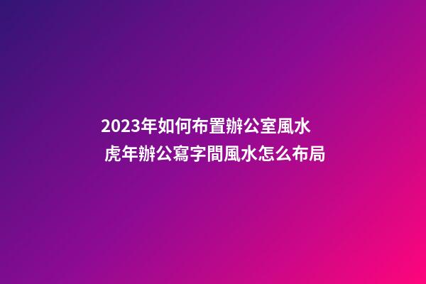 2023年如何布置辦公室風水 虎年辦公寫字間風水怎么布局